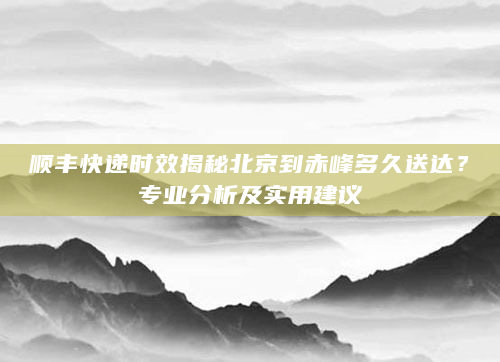 顺丰快递时效揭秘北京到赤峰多久送达？专业分析及实用建议