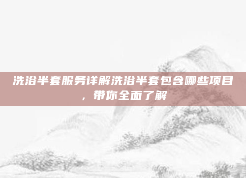 洗浴半套服务详解洗浴半套包含哪些项目，带你全面了解