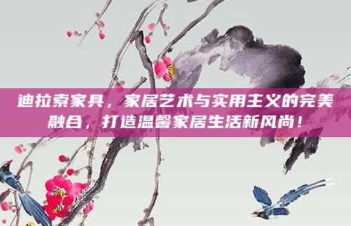迪拉索家具，家居艺术与实用主义的完美融合，打造温馨家居生活新风尚！