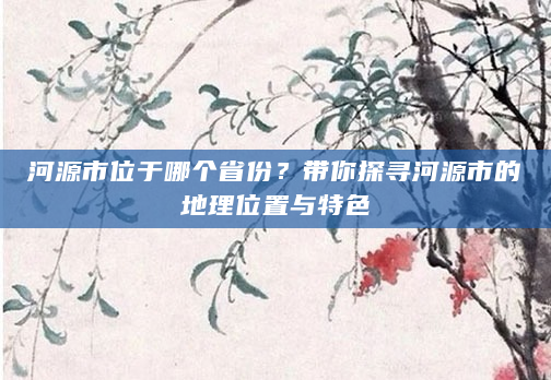 河源市位于哪个省份？带你探寻河源市的地理位置与特色