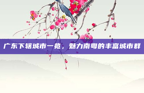 广东下辖城市一览，魅力南粤的丰富城市群