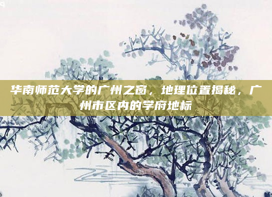 华南师范大学的广州之窗，地理位置揭秘，广州市区内的学府地标