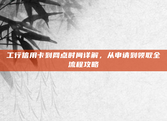 工行信用卡到网点时间详解，从申请到领取全流程攻略