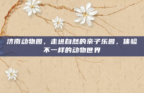 济南动物园，走进自然的亲子乐园，体验不一样的动物世界