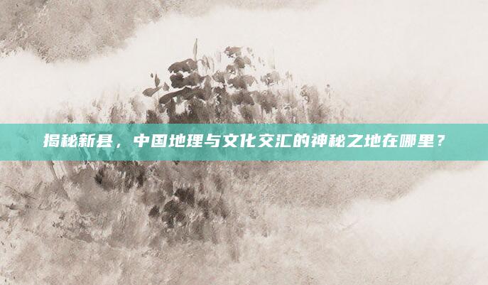 揭秘新县，中国地理与文化交汇的神秘之地在哪里？