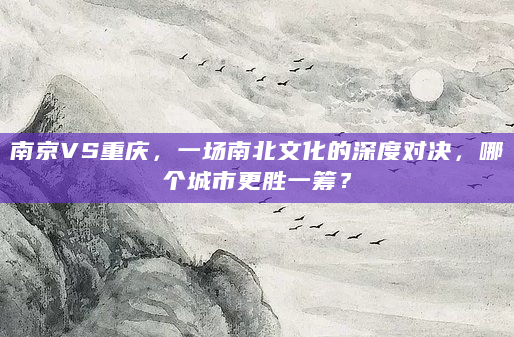 南京VS重庆，一场南北文化的深度对决，哪个城市更胜一筹？