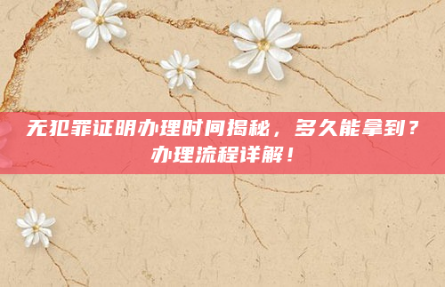 无犯罪证明办理时间揭秘，多久能拿到？办理流程详解！