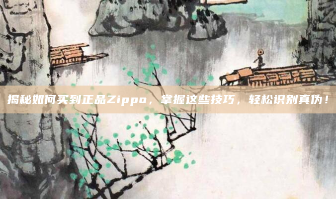 揭秘如何买到正品Zippo，掌握这些技巧，轻松识别真伪！