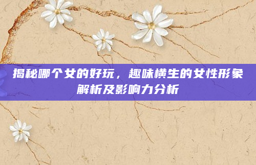 揭秘哪个女的好玩，趣味横生的女性形象解析及影响力分析