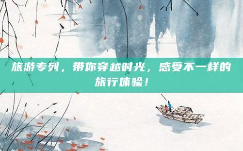 旅游专列，带你穿越时光，感受不一样的旅行体验！