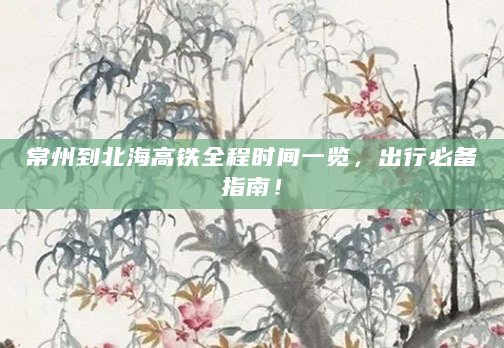 常州到北海高铁全程时间一览，出行必备指南！