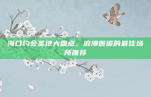 海口约会圣地大盘点，浪漫邂逅的最佳场所推荐