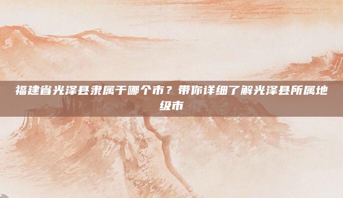 福建省光泽县隶属于哪个市？带你详细了解光泽县所属地级市