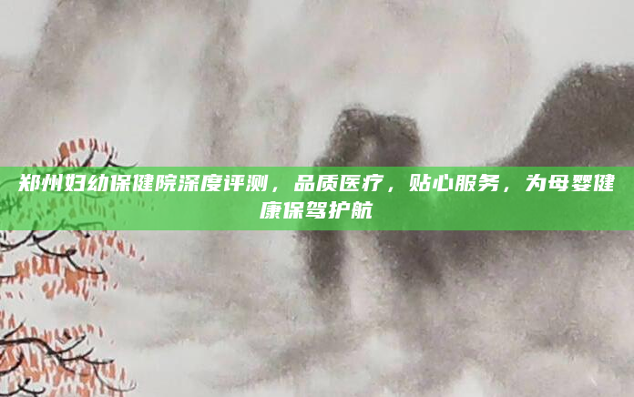 郑州妇幼保健院深度评测，品质医疗，贴心服务，为母婴健康保驾护航
