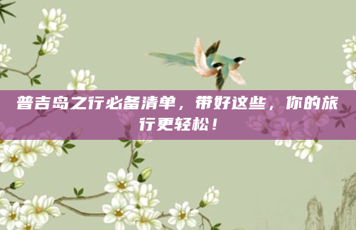 普吉岛之行必备清单，带好这些，你的旅行更轻松！