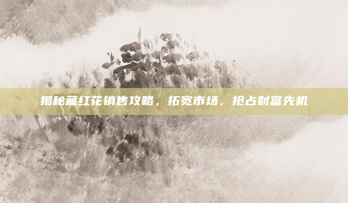 揭秘藏红花销售攻略，拓宽市场，抢占财富先机
