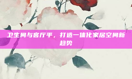 卫生间与客厅平，打造一体化家居空间新趋势