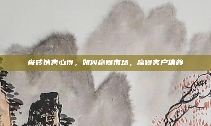 瓷砖销售心得，如何赢得市场，赢得客户信赖