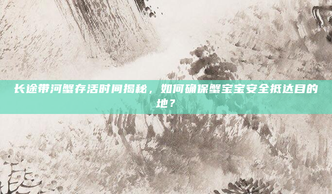 长途带河蟹存活时间揭秘，如何确保蟹宝宝安全抵达目的地？
