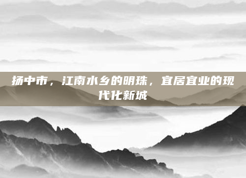 扬中市，江南水乡的明珠，宜居宜业的现代化新城