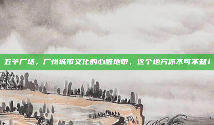 五羊广场，广州城市文化的心脏地带，这个地方你不可不知！