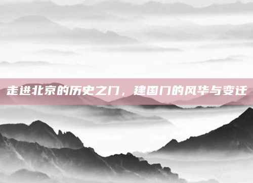 走进北京的历史之门，建国门的风华与变迁