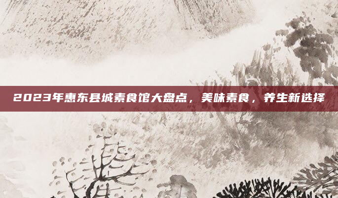 2023年惠东县城素食馆大盘点，美味素食，养生新选择