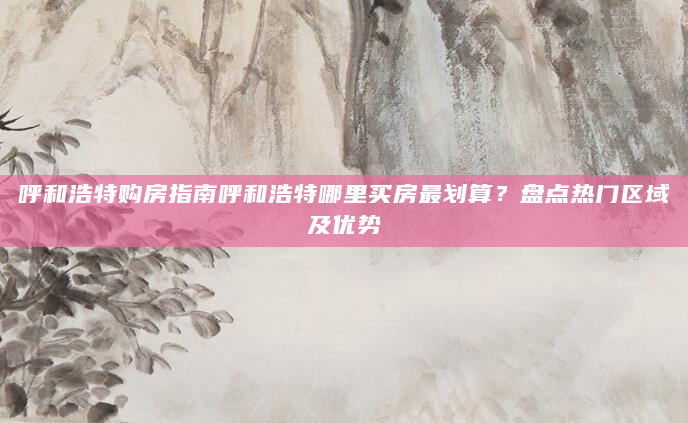 呼和浩特购房指南呼和浩特哪里买房最划算？盘点热门区域及优势