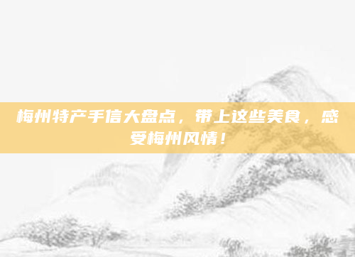 梅州特产手信大盘点，带上这些美食，感受梅州风情！