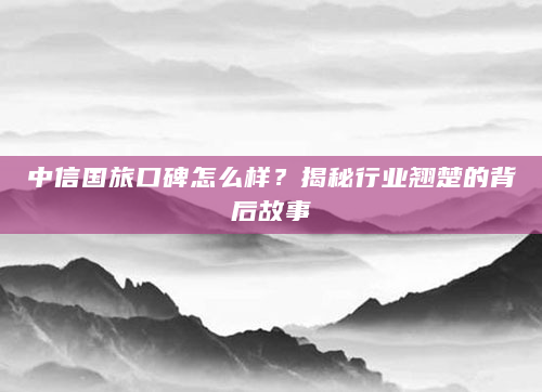 中信国旅口碑怎么样？揭秘行业翘楚的背后故事