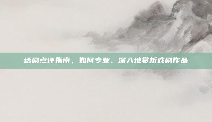 话剧点评指南，如何专业、深入地赏析戏剧作品