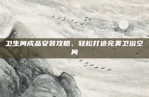 卫生间成品安装攻略，轻松打造完美卫浴空间