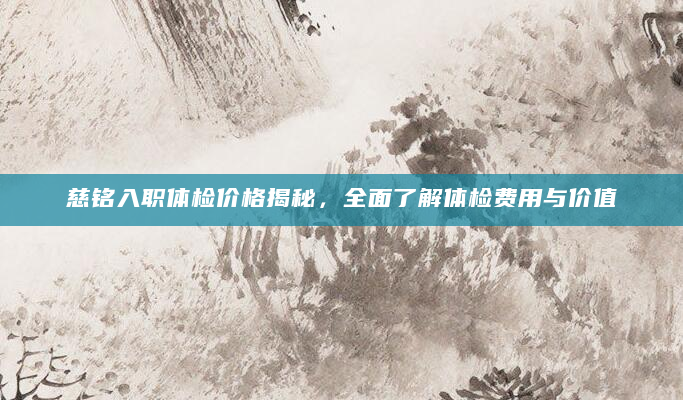 慈铭入职体检价格揭秘，全面了解体检费用与价值