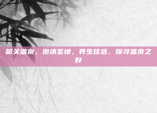 韶关温泉，泡汤圣地，养生佳选，探寻温泉之好