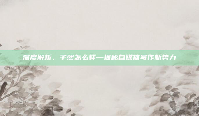 深度解析，子熙怎么样—揭秘自媒体写作新势力