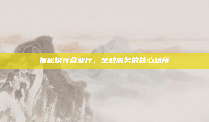 揭秘银行营业厅，金融服务的核心场所