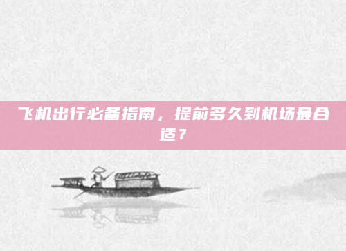 飞机出行必备指南，提前多久到机场最合适？