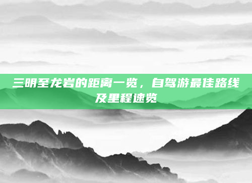 三明至龙岩的距离一览，自驾游最佳路线及里程速览