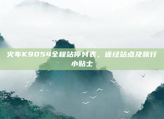 火车K9054全程站停列表，途经站点及旅行小贴士