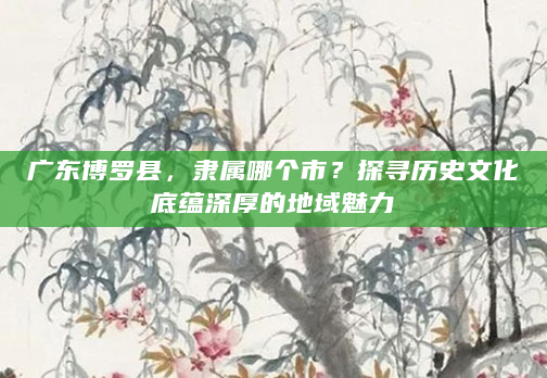 广东博罗县，隶属哪个市？探寻历史文化底蕴深厚的地域魅力
