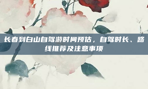 长春到白山自驾游时间预估，自驾时长、路线推荐及注意事项