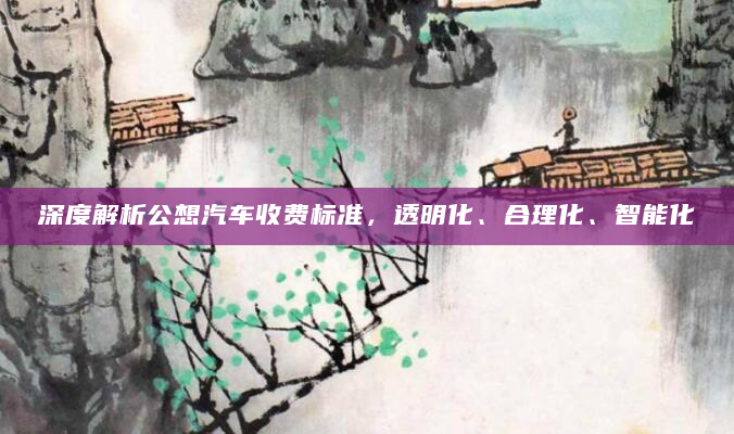 深度解析公想汽车收费标准，透明化、合理化、智能化