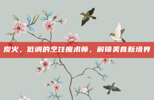 炭火，低调的烹饪魔术师，解锁美食新境界