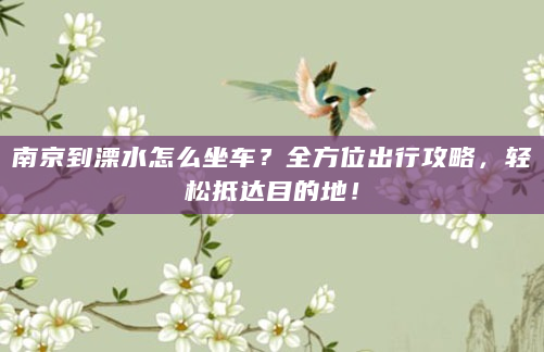 南京到溧水怎么坐车？全方位出行攻略，轻松抵达目的地！