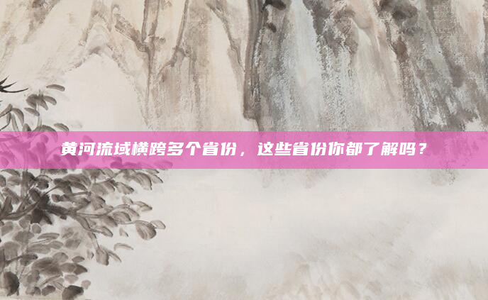 黄河流域横跨多个省份，这些省份你都了解吗？