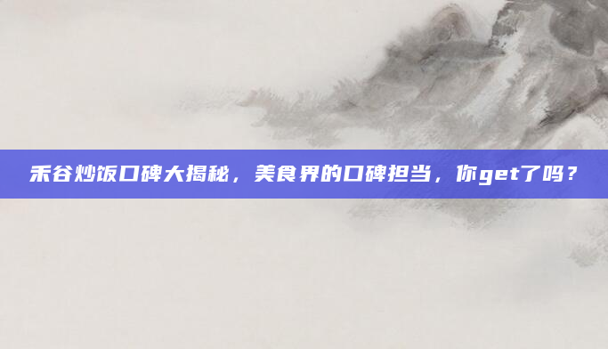 禾谷炒饭口碑大揭秘，美食界的口碑担当，你get了吗？
