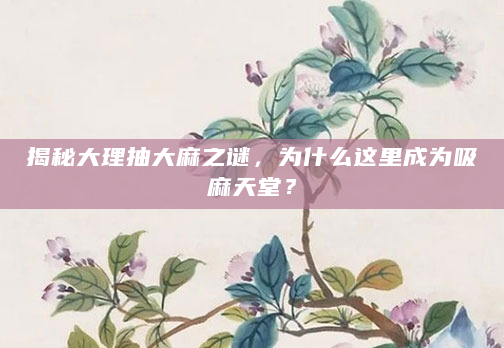 揭秘大理抽大麻之谜，为什么这里成为吸麻天堂？