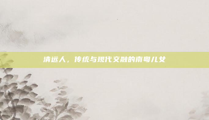 清远人，传统与现代交融的南粤儿女