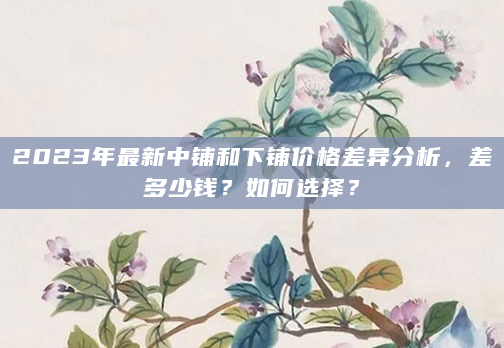 2023年最新中铺和下铺价格差异分析，差多少钱？如何选择？