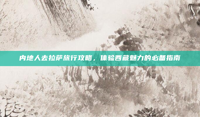 内地人去拉萨旅行攻略，体验西藏魅力的必备指南